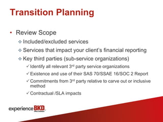 Transition Planning

• Review Scope
   Included/excluded services
   Services that impact your client’s financial reporting
   Key third parties (sub-service organizations)
      Identify all relevant 3rd party service organizations
      Existence and use of their SAS 70/SSAE 16/SOC 2 Report
      Commitments from 3rd party relative to carve out or inclusive
       method
      Contractual /SLA impacts
 