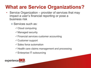 What are Service Organizations?
• Service Organization – provider of services that may
  impact a user’s financial reporting or pose a
  business risk
    Services such as:
       Cloud computing
       Managed security
       Financial services customer accounting
       Customer support
       Sales force automation
       Health care claims management and processing
       Enterprise IT outsourcing
 