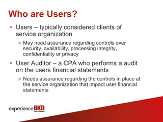 Who are Users?
• Users – typically considered clients of
  service organization
   May need assurance regarding controls over
    security, availability, processing integrity,
    confidentiality or privacy
• User Auditor – a CPA who performs a audit
  on the users financial statements
   Needs assurance regarding the controls in place at
    the service organization that impact user financial
    statements
 