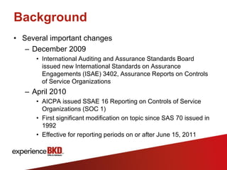 Background
• Several important changes
   – December 2009
      • International Auditing and Assurance Standards Board
        issued new International Standards on Assurance
        Engagements (ISAE) 3402, Assurance Reports on Controls
        of Service Organizations
   – April 2010
      • AICPA issued SSAE 16 Reporting on Controls of Service
        Organizations (SOC 1)
      • First significant modification on topic since SAS 70 issued in
        1992
      • Effective for reporting periods on or after June 15, 2011
 