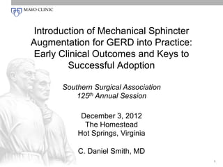 Introduction of Mechanical Sphincter
Augmentation for GERD into Practice:
Early Clinical Outcomes and Keys to
Successful Adoption
Southern Surgical Association
125th Annual Session
December 3, 2012
The Homestead
Hot Springs, Virginia
C. Daniel Smith, MD
1

 