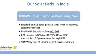 Our Solar Parks in India 
100MW Rajasthan Solar Processing Zone 
• Located on 605acres private land, near Ramdevra, 
Jaisalmer district 
• MoU with Secretary(Energy), GoR 
• PPAs under JNNSM or RRECL’s RFS or REC 
mechanism / Open Access through PTC 
• 50MW by one of India’s largest private utilities 
 