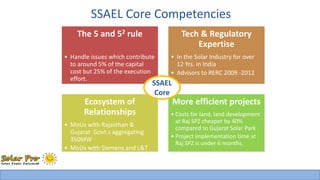SSAEL Core Competencies 
The 5 and 52 rule 
• Handle issues which contribute 
to around 5% of the capital 
cost but 25% of the execution 
effort. 
Tech & Regulatory 
Expertise 
• In the Solar Industry for over 
12 Yrs. in India 
• Advisors to RERC 2009 -2012 
Ecosystem of 
Relationships 
• MoUs with Rajasthan & 
Gujarat Govt.s aggregating 
350MW 
• MoUs with Siemens and L&T 
for EPC to offer Turnkey 
Solutions 
SSAEL 
Core 
More efficient projects 
• Costs for land, land development 
at Raj SPZ cheaper by 40% 
compared to Gujarat Solar Park 
• Project implementation time at 
Raj SPZ is under 6 months. 
 