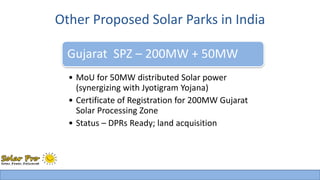 Other Proposed Solar Parks in India 
Gujarat SPZ – 200MW + 50MW 
• MoU for 50MW distributed Solar power 
(synergizing with Jyotigram Yojana) 
• Certificate of Registration for 200MW Gujarat 
Solar Processing Zone 
• Status – DPRs Ready; land acquisition 
 