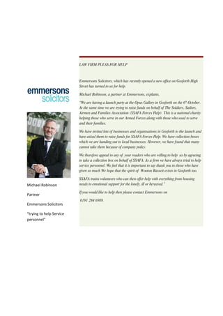 LAW FIRM PLEAS FOR HELP



                          Emmersons Solicitors, which has recently opened a new office on Gosforth High
                          Street has turned to us for help.

                          Michael Robinson, a partner at Emmersons, explains,

                          “We are having a launch party at the Opus Gallery in Gosforth on the 6th October.
                          At the same time we are trying to raise funds on behalf of The Soldiers, Sailors,
                          Airmen and Families Association (SSAFA Forces Help). This is a national charity
                          helping those who serve in our Armed Forces along with those who used to serve
                          and their families.

                          We have invited lots of businesses and organisations in Gosforth to the launch and
                          have asked them to raise funds for SSAFA Forces Help. We have collection boxes
                          which we are handing out to local businesses. However, we have found that many
                          cannot take them because of company policy.

                          We therefore appeal to any of your readers who are willing to help us by agreeing
                          to take a collection box on behalf of SSAFA. As a firm we have always tried to help
                          service personnel. We feel that it is important to say thank you to those who have
                          given so much We hope that the spirit of Wooton Bassett exists in Gosforth too.

                          SSAFA trains volunteers who can then offer help with everything from housing
Michael Robinson          needs to emotional support for the lonely, ill or bereaved.”

                          If you would like to help then please contact Emmersons on
Partner
                          0191 284 6989.
Emmersons Solicitors

“trying to help Service
personnel”
 