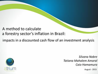 A method to calculate
Silvana Nobre
Tatiana Mahalem Amaral
Caio Hamamura
August - 2015
impacts in a discounted cash flow of an investment analysis
a forestry sector’s inflation in Brazil:
 