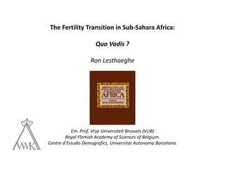 The Fertility Transition in Sub-Sahara Africa:
Quo Vadis ?
Ron Lesthaeghe
Em. Prof. Vrije Universiteit Brussels (VUB)
Royal Flemish Academy of Sciences of Belgium.
Centre d’Estudis Demografics, Universitat Autonoma Barcelona.
 