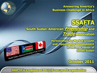 Answering America’s
                             Business Challenge in Africa



                                           SSAFTA
          South Sudan-American Friendship and
                                    Trade Association
                            Partnerships for Market Growth
                             and Opportunity Development
                                       in the new nation of
                                               South Sudan



                                         October 2011

SSAFTA is a registered 501(c)6 non-profit organization
 