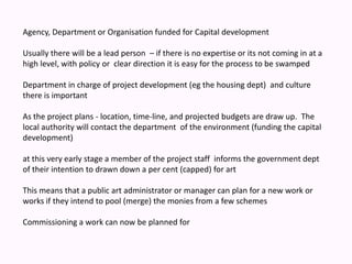 Agency, Department or Organisation funded for Capital development Usually there will be a lead person  – if there is no expertise or its not coming in at a high level, with policy or  clear direction it is easy for the process to be swamped Department in charge of project development (eg the housing dept)  and culture there is importantAs the project plans - location, time-line, and projected budgets are draw up.  The local authority will contact the department  of the environment (funding the capital development) at this very early stage a member of the project staff  informs the government dept of their intention to drawn down a per cent (capped) for art This means that a public art administrator or manager can plan for a new work or works if they intend to pool (merge) the monies from a few schemesCommissioning a work can now be planned for 