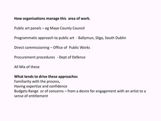 How organisations manage this  area of work.Public art panels – eg Mayo County Council Programmatic approach to public art  - Ballymun, Sligo, South Dublin Direct commissioning – Office of  Public Works Procurement procedures  - Dept of Defence All Mix of these What tends to drive these approaches Familiarity with the process, Having expertise and confidence Budgets Range  or of concerns – from a desire for engagement with an artist to a sense of entitlement 