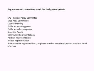 Key process and committees – and the  background people SPC – Special Policy Committee Local Area Committee Council Meeting Public art working group Public art selection groupSelection Panels Community RepresentationsPolitical  Representation Artistic Representation Area expertise  eg an architect, engineer or other associated person – such as head of school 