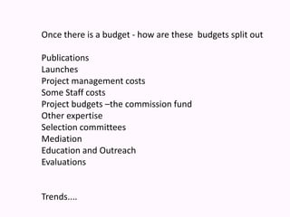 Once there is a budget - how are these  budgets split out  Publications Launches Project management costs Some Staff costs Project budgets –the commission fundOther expertise Selection committeesMediation Education and OutreachEvaluationsTrends.... 