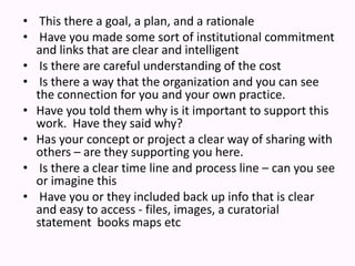  This there a goal, a plan, and a rationale    Have you made some sort of institutional commitment and links that are clear and intelligent   Is there are careful understanding of the cost    Is there a way that the organization and you can see the connection for you and your own practice. Have you told them why is it important to support this work.  Have they said why?Has your concept or project a clear way of sharing with others– are they supporting you here. Is there a clear time line and process line – can you see or imagine this  Have you or they included back up info that is clear and easy to access - files, images, a curatorial statement  books maps etc