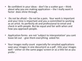 Be confident in your ideas - don’t be a scatter gun – think about why you are making application – the I really want it factor  does shine through. Do not be afraid – Do not be a pain.  Your work is important and your time is important and you a committed to working as an artist. Its perfectly ok and professional to email and check in with people. But be equal and fair with when and how you approach people.  Application forms  are not 'subject to interpretation‘ you cant leave bit out  - give them everything  askedfor. Your images really count  especially for emailed applications save your images in one document as a pdf , title your images well – either on the same page/ screen or as a title list as you prefer .