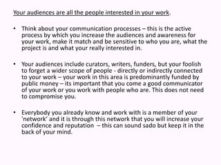 Your audiences are all the people interested in your work.  Think about your communication processes – this is the active process by which you increase the audiences and awareness for your work, make it match and be sensitive to who you are, what the project is and what your really interested in.  Your audiences include curators, writers, funders, but your foolish to forget a wider scope of people - directly or indirectly connected to your work – your work in this area is predominantly funded by public money – its important that you come a good communicator of your work or you work with people who are. This does not need to compromise you. Everybody you already know and work with is a member of your 'network’ and it is through this network that you will increase your confidence and reputation  – this can sound sado but keep it in the back of your mind.  