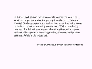 'public art excludes no media, materials, process or form, the work can be permanent or temporary, it can be commissioned through funding programmes, such as the percent for art scheme or initiated by artists requiring no sanction. With a broadening concept of public – it can happen almost anytime, with anyone and virtually anywhere…even in galleries, museums and private settings.  Public art is always art'.Patricia C Philips. Former editor of Artforum