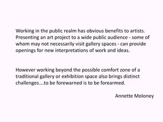 Working in the public realm has obvious benefits to artists. Presenting an art project to a wide public audience - some of whom may not necessarily visit gallery spaces - can provide openings for new interpretations of work and ideas.However working beyond the possible comfort zone of a traditional gallery or exhibition space also brings distinct challenges….to be forewarned is to be forearmed.Annette Moloney