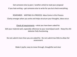 Get someone else (a peer / another artist) to read your proposalIf you hate writing – get someone else to write for you but check everything.REMEMBER -  WRITING IS A PROCESS  Ideas Come in this ProcessClarity emerges when you write and helps structure your thoughts, ideas occur.Check all requirements – what you have been asked for.Edit your material well, especially reference to your recent/past work – Keep the shit detector fully functioning.Do not submit more than you are asked for.  Do not submit too little to allow fair assessmentMake it joyful, easy to move through, thoughtful and clear 