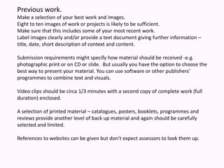 Previous work.Make a selection of your best work and images. Eight to ten images of work or projects is likely to be sufficient. Make sure that this includes some of your most recent work. Label images clearly and/or provide a text document giving further information – title, date, short description of context and content.  Submission requirements might specify how material should be received -e.g. photographic print or on CD or slide.  But usually you have the option to choose the best way to present your material. You can use software or other publishers’ programmes to combine text and visuals. Video clips should be circa 1/3 minutes with a second copy of complete work (full duration) enclosed. A selection of printed material – catalogues, posters, booklets, programmes and reviews provide another level of back up material and again should be carefully selected and limited. References to websites can be given but don't expect assessors to look them up.