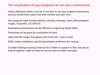 The visualisation of your proposal can win you a commission. Unless otherwise stated, it can be in any form to suit your proposal and practice and you should have scope to be both creative and clear here. Your proposal might include sketches, overlays, drawings, notes, photoshoppedimages, maquettes, CD, DVD etcPowerpoint presentations can be effective in organizing digital slides.  Photoshop can be great for visualisation of workLabel and title images throughout with small text – easy to read.DVD’s /video installations specify presentation preference for viewingConsider binding or putting material into a folder to support its flow and also to hold all together. Label all material and use text to further articulate.