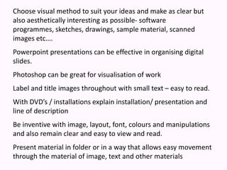 Choose visual method to suit your ideas and make as clear but also aesthetically interesting as possible- software programmes, sketches, drawings, sample material, scanned images etc….Powerpoint presentations can be effective in organising digital slides.  Photoshop can be great for visualisation of workLabel and title images throughout with small text – easy to read.With DVD’s / installations explain installation/ presentation and line of descriptionBe inventive with image, layout, font, colours and manipulations and also remain clear and easy to view and read.Present material in folder or in a way that allows easy movement through the material of image, text and other materials