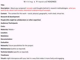 W r i t I n g   a   P r o p o s a l/ HEADINGSTitle:Description:  About your proposal/ concepts and thoughts behind it, research methodologies. what you want to do, what it will involve, theoretical underpinning of concepts.Context:   The context for this work – social, physical, geographic, multi-sited, virtual etc.Research & DevelopmentPeople (this might be collaborators or other expertise)Audience/ ParticipantsCosts:Materials/ Media – Location:MediationDocumentationEvaluationNetworks/ future possibilities for the project.  Maintenance (outlne as required)Technical details (specific as required).TimeframeVisuals might intersperse with your text in a way that makes it more lively and engaging.