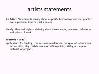 artists statementsAn Artist’s Statement is usually about a specific body of work or your practice over a period of time or track a career.Ideally offers an insight and clarity about the concepts, processes, influences and sphere of work.Where is it used?applications for funding, commissions, residencies;  background information for websites, blogs, exhibition information points, catalogues, support material for projects.