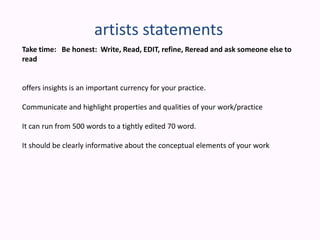 artists statementsTake time:   Be honest:  Write, Read, EDIT, refine, Reread and ask someone else to readoffers insights is an important currency for your practice.Communicate and highlight properties and qualities of your work/practiceIt can run from 500 words to a tightly edited 70 word.It should be clearly informative about the conceptual elements of your work