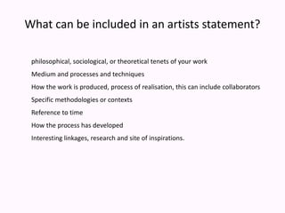 What can be included in an artists statement?philosophical, sociological, or theoretical tenets of your workMedium and processes and techniquesHow the work is produced, process of realisation, this can include collaboratorsSpecific methodologies or contextsReference to timeHow the process has developedInteresting linkages, research and site of inspirations.