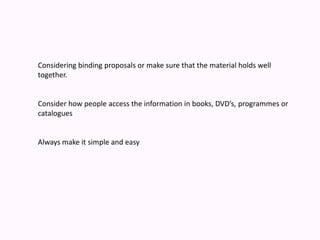 Considering binding proposals or make sure that the material holds well together.Consider how people access the information in books, DVD’s, programmes or catalogues Always make it simple and easy 