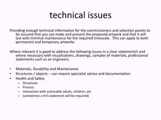 technical issuesProviding enough technical information for the commissioners and selection panels to be assured that you can make and present the proposed artwork and that it will last with minimal maintenance for the required timescale.  This can apply to both permanent and temporary artworksWhere relevant it is good to address the following issues in a clear statement/s and where necessary with visualisations, drawings, samples of materials, professional statements such as an engineers.   Materials, Durability and Maintenance Structures / objects – can require specialist advice and documentationHealth and SafetyStructuresProcess Interaction with vulnerable adults, children, etc(sometimes a H+S statement will be required)