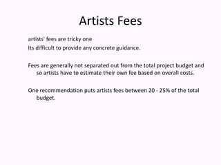 Artists Feesartists' fees are tricky one Its difficult to provide any concrete guidance. Fees are generally not separated out from the total project budget and so artists have to estimate their own fee based on overall costs.One recommendation puts artists fees between 20 - 25% of the total budget. 