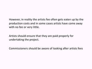However, in reality the artists fee often gets eaten up by the production costs and in some cases artists have come away with no fee or very little. Artists should ensure that they are paid properly for undertaking the project. Commissioners should be aware of looking after artists fees