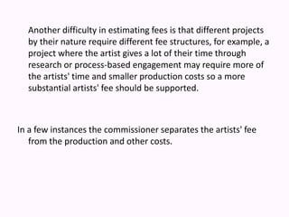 Another difficulty in estimating fees is that different projects by their nature require different fee structures, for example, a project where the artist gives a lot of their time through research or process-based engagement may require more of the artists' time and smaller production costs so a more substantial artists' fee should be supported.In a few instances the commissioner separates the artists' fee from the production and other costs. 