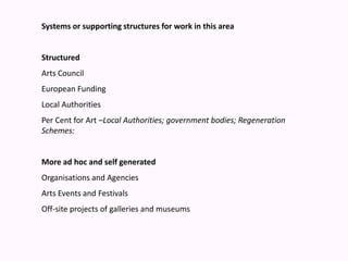 Systems or supporting structures for work in this area Structured Arts Council  European FundingLocal AuthoritiesPer Cent for Art –Local Authorities; government bodies; Regeneration Schemes: More ad hoc and self generated Organisations and AgenciesArts Events and FestivalsOff-site projects of galleries and museums