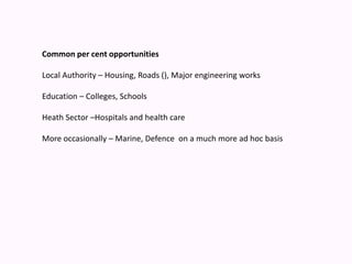 Common per cent opportunities Local Authority – Housing, Roads (), Major engineering works Education – Colleges, Schools Heath Sector –Hospitals and health care More occasionally – Marine, Defence  on a much more ad hoc basis 
