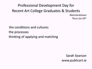 Professional Development Day for Recent Art College Graduates & Students Blanchardstown Thurs Jan 20th the conditions and cultures     the processes      thinking of applying and matching  Sarah Searson www.publicart.ie   