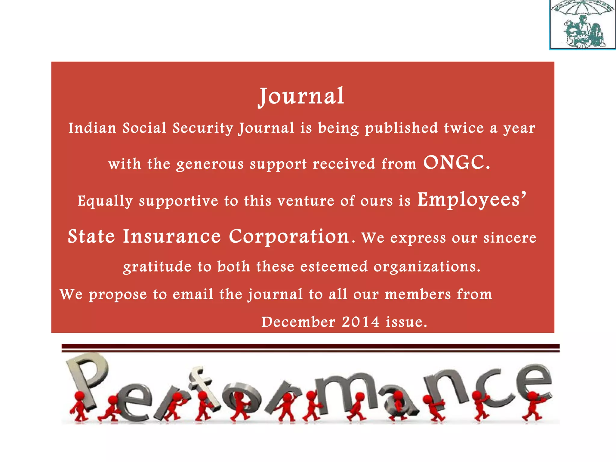 Journal
Indian Social Security Journal is being published twice a year
with the generous support received from ONGC.
Equally supportive to this venture of ours is Employees’
State Insurance Corporation. We express our sincere
gratitude to both these esteemed organizations.
We propose to email the journal to all our members from
December 2014 issue.
 