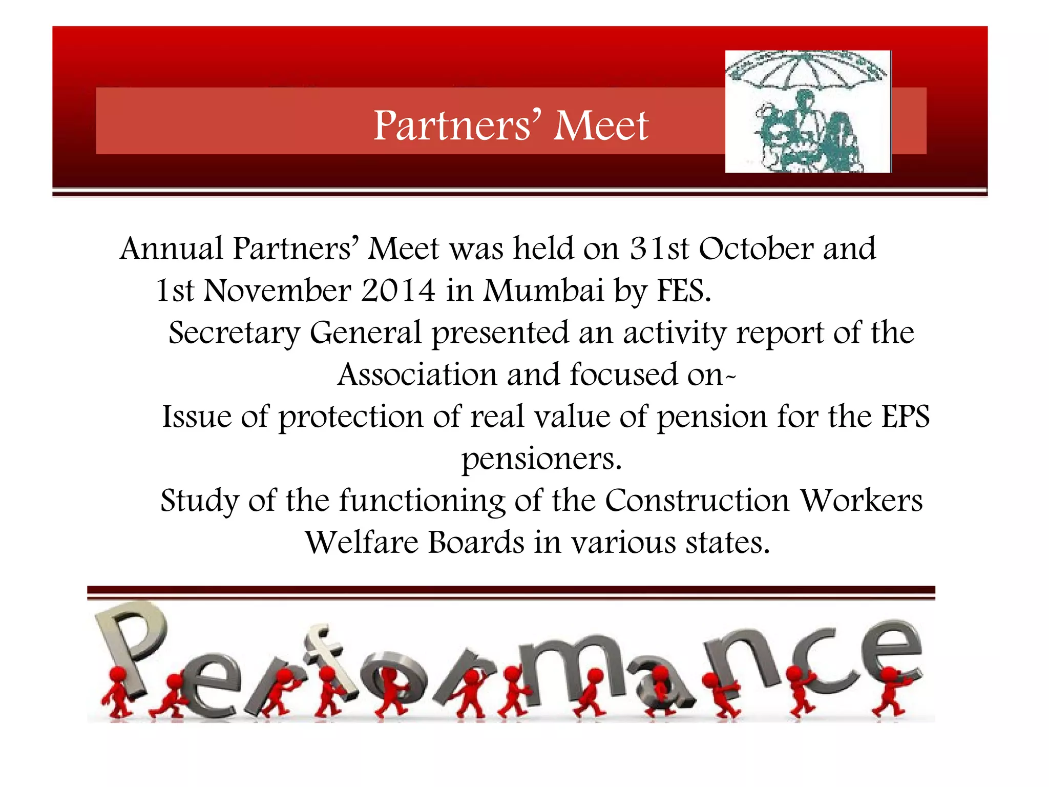 Partners’ Meet
Annual Partners’ Meet was held on 31st October and
1st November 2014 in Mumbai by FES.
Secretary General presented an activity report of the
Association and focused on-
Issue of protection of real value of pension for the EPS
pensioners.
Study of the functioning of the Construction Workers
Welfare Boards in various states.
 