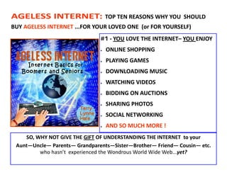 AGELESS INTERNET:                  TOP TEN REASONS WHY YOU SHOULD
BUY AGELESS INTERNET ...FOR YOUR LOVED ONE (or FOR YOURSELF)
                               #1 - YOU LOVE THE INTERNET– YOU ENJOY
                                  ONLINE SHOPPING
                                  PLAYING GAMES
                                  DOWNLOADING MUSIC
                                  WATCHING VIDEOS
                                  BIDDING ON AUCTIONS
                                  SHARING PHOTOS
                                  SOCIAL NETWORKING
                                  AND SO MUCH MORE !
    SO, WHY NOT GIVE THE GIFT OF UNDERSTANDING THE INTERNET to your
 Aunt—Uncle— Parents— Grandparents—Sister—Brother— Friend— Cousin— etc.
         who hasn’t experienced the Wondrous World Wide Web...yet?
 