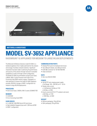 PRODUCT SPEC SHEET
MODEL SV-3652 APPLIANCE




 MOTOROLA AIRDEFENSE


MODEL SV-3652 APPLIANCE
RACKMOUNT 1U APPLIANCE FOR MEDIUM TO LARGE WLAN DEPLOYMENTS

The Motorola AirDefense Solutions model SV-3652 is a           COMMUNICATION PORTS
hardened appliance that is highly optimized for the analysis   •	 Stacked PS/2 ports for keyboard and mouse
and storage of wireless network statistics. Significant        •	 Two USB ports (back), one USB port (front)
investment has been made in optimizing the performance         •	 RJ45 NIC connector for 10/100/1000 Mb
and security of the solution through removal of unneeded       •	 Video Connector
capabilities as well as through custom configuration.
The Model SV-3652 accommodates an Intel Core2 Quad,            BAYS
2.66GHz, 6M L2 cache Processor and 4 GB of Error-              •	 Slim Line DVD/CD-ROM
Correcting Code DDR2 memory support. Packaged in a
                                                               POWER
rack-optimized 1U chassis the model SV-3652 appliance
                                                               •	 250 W PFC auto-ranging power supply
provides 250 GB of storage in RAID 1 configuration for
                                                               	 o Full Range: 100 ~ 240 VAC at 47 ~ 63 Hz
medium to large WLAN deployments.
                                                               •	 Steady-state current
PROCESSOR                                                      	 o 1.4A Nominal, 6A Max at 115V
•	 Intel Core2 Quad, 2.66GHz, 6M L2 cache,1333MHZ FSB          	 o 3A Max. at 230V
                                                               •	 Inrush current (at 25°C/77°F ambient cold start):
MEMORY                                                         	 o 65A Max. at 110V
•	 4 GB RAM                                                    	 o 130A Max. at 230V
•	 Error Correcting Code DDR2
                                                               WEIGHT
HARD DRIVES                                                    •	 Without packaging: 18 kg (40 lbs)
•	 2 x 500 GB 7,200 RPM Serial ATA hard drives                 •	 With packaging: 20 kg (45 lbs)
•	 High reliability Seagate drives with 1.2M hours MTBF
•	 RAID 1 configuration




                                                                                                                      PAGE 1
 