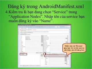 Đăng ký trong AndroidManifest.xml
4.Kiểm tra là bạn đang chọn “Service” trong
“Application Nodes”. Nhập tên của service bạn
muốn đăng ký vào “Name”.

Nhấn vào nút “Browse”,
giúp bạn tìm ra tên service
cầnnhập vào dễ dàng hơn

4

 