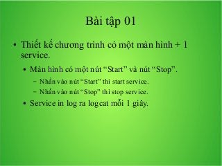 Bài tập 01
●

Thiết kế chương trình có một màn hình + 1
service.
●

Màn hình có một nút “Start” và nút “Stop”.
–
–

●

Nhấn vào nút “Start” thì start service.
Nhấn vào nút “Stop” thì stop service.

Service in log ra logcat mỗi 1 giây.

 
