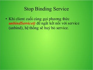 Stop Binding Service
●

Khi client cuối cùng gọi phương thức
unbindService() để ngắt kết nối với service
(unbind), hệ thống sẽ huỷ bỏ service.

 