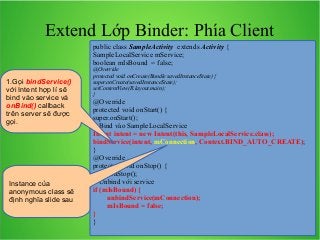 Extend Lớp Binder: Phía Client
public class SampleActivity extends Activity {
SampleLocalService mService;
boolean mIsBound = false;
1.Gọi bindService()
với Intent hợp lí sẽ
bind vào service và
onBind() callback
trên server sẽ được
gọi.

Instance của
anonymous class sẽ
định nghĩa slide sau

@Override
protected void onCreate(Bundle savedInstanceState) {
super.onCreate(savedInstanceState);
setContentView(R.layout.main);
}

@Override
protected void onStart() {
super.onStart();
// Bind vào SampleLocalService
Intent intent = new Intent(this, SampleLocalService.class);
bindService(intent, mConnection, Context.BIND_AUTO_CREATE);
}
@Override
protected void onStop() {
super.onStop();
// Unbind với service
if (mIsBound) {
unbindService(mConnection);
mIsBound = false;
}
}

 