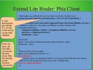 Extend Lớp Binder: Phía Client
2. Lớp
anonymous,
gọi một lần
ở 1. nó tạo
ra đối tượng
và các hàm
callback.

3.Khi nút
được ấn
cần kiểm
tra service
đã bind
chưa. Nếu
đã bind gọi
public
method
của service

//Định nghĩa các callback khi service bind, truyền cho bindService()
private ServiceConnection mConnection = new ServiceConnection() {
@Override
public void onServiceConnected(ComponentName className,IBinder service) {
// SampleLocalService vừa bind, cast IBinder và nhận reference đến
//SampleLocalService
SampleLocalBinder binder = (SampleLocalBinder) service;
mService = binder.getService();
mIsBound = true;
}
@Override
public void onServiceDisconnected(ComponentName arg0) {
mIsBound = false;
}
};
//Được gọi khi nút được nhấn.
public void onButtonClick(View v) {
if (mIsBound) {
// Gọi phương thức của SampleLocalService.Lời gọi này đôi khi làm cho chương
//trình bị treo.Do đó nên thực hiện lời gọi này ở thread khác.
mService.sampleMethod();
}}}

 