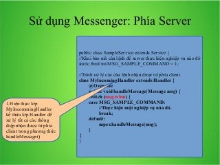 Sử dụng Messenger: Phía Server
public class SampleService extends Service {
//Khai báo mã câu lệnh để server thực hiện nghiệp vụ nào đó
static final int MSG_SAMPLE_COMMAND = 1;

1.Hiện thực lớp
MyIncommingHandler
kế thừa lớp Handler để
xử lý tất cả các thông
điệp nhận được từ phía
client trong phương thức
handleMessage()

//Trình xử lý các câu lệnh nhận được từ phía client.
class MyIncomingHandler extends Handler {
@Override
public void handleMessage(Message msg) {
switch (msg.what) {
case MSG_SAMPLE_COMMAND:
//Thực hiện một nghiệp vụ nào đó.
break;
default:
super.handleMessage(msg);
}
}
}

 
