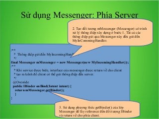 Sử dụng Messenger: Phía Server
2. Tạo đối tượng mMessenger (Messenger) có trình
xử lý thông điệp xây dựng ở bước 1. Tất cả các
thông điệp gửi qua Messenger này đều gửi đến
MyInCommingHandler.
/**
* Thông điệp gửi đến MyIncomingHandler .
*/
final Messenger mMessenger = new Messenger(new MyIncomingHandler());
/**
* Khi service được bide, interface của messenger được return về cho client
* tạo ra kênh để client cò thể gửi thông điệp đến server.
*/
@Override
public IBinder onBind(Intent intent) {
return mMessenger.getBinder();
}
}
3. Sử dụng phương thức getBinder() của lớp
Messenger để lấy reference đến đối tượng IBinder
và return về cho phía client.

 