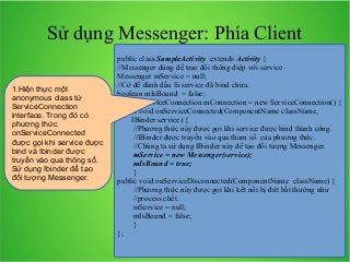 Sử dụng Messenger: Phía Client
1.Hiện thực một
anonymous class từ
ServiceConnection
interface. Trong đó có
phương thức
onServiceConnected
được gọi khi service được
bind và Ibinder được
truyền vào qua thông số.
Sử dụng Ibinder để tạo
đối tượng Messenger.

public class SampleActivity extends Activity {
//Messenger dùng để trao đổi thông điệp với service
Messenger mService = null;
//Cờ để đánh dấu là service đã bind chưa.
boolean mIsBound = false;
private ServiceConnection mConnection = new ServiceConnection() {
public void onServiceConnected(ComponentName className,
IBinder service) {
//Phương thức này được gọi khi service được bind thành công.
//IBinder được truyền vào qua tham số của phương thức.
//Chúng ta sử dụng IBinder này để tạo đối tượng Messenger.
mService = new Messenger(service);
mIsBound = true;
}
public void onServiceDisconnected(ComponentName className) {
//Phương thức này được gọi khi kết nối bị đứt bất thường như
//process chết.
mService = null;
mIsBound = false;
}
};

 
