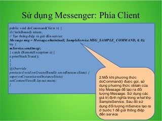 Sử dụng Messenger: Phía Client
public void doCommand(View v) {
if (!mIsBound) return;
// Tạo thông điệp và gửi đến service
Message msg = Message.obtain(null, SampleService.MSG_SAMPLE_COMMAND, 0, 0);
try {
mService.send(msg);
} catch (RemoteException e) {
e.printStackTrace();
}
}
@Override
protected void onCreate(Bundle savedInstanceState) {
super.onCreate(savedInstanceState);
2.Mỗi khi phương thức
setContentView(R.layout.main);
doCommand() được gọi, sử
}
dụng phương thức obtain của
lớp Message để tạo ra đối
tượng Message. Sử dụng các
giá trị định nghĩa trong what lớp
SampleService. Sau đó sử
dụng đối tượng mService tạo ra
ở bước 1 để gửi thông điệp
đến service

 